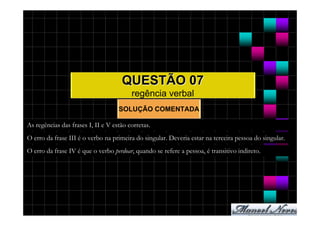 QUESTÃO 07
                                         regência verbal
                                    SOLUÇÃO COMENTADA

As regências das frases I, II e V estão corretas.
O erro da frase III é o verbo na primeira do singular. Deveria estar na terceira pessoa do singular.
O erro da frase IV é que o verbo perdoar, quando se refere a pessoa, é transitivo indireto.
 