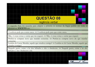 QUESTÃO 08
                                     regência verbal
A segunda frase foi reescrita para adaptar a primeira às normas da língua padrão em todas as
alternativas, EXCETO em:
A senhora pede pra contar casos. ⇒ A senhora pede para que conte casos.
Mãe, vi essas coisas e outras que me esqueci. ⇒ Mãe, vi essas coisas e outras que esqueci.
Prefere-se comprar novo que mandar consertar. ⇒ Prefere-se comprar novo do que mandar
consertar.
Lembra do Lucas Mendes, aquele que estudou comigo? ⇒ Lembra-se do Lucas Mendes, aquele que
estudou comigo?
Naquele gueto, existe a lei dos bêbados e eles a obedecem. ⇒ Naquele gueto, existe a lei dos
bêbados e eles obedecem a ela.
 