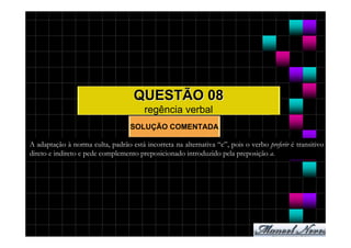 QUESTÃO 08
                                        regência verbal
                                   SOLUÇÃO COMENTADA

A adaptação à norma culta, padrão está incorreta na alternativa “c”, pois o verbo preferir é transitivo
direto e indireto e pede complemento preposicionado introduzido pela preposição a.
 