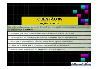 QUESTÃO 09
                                       regência verbal
Em todas as alternativas, a expressão destacada está empregada corretamente, conforme as normas
da língua culta, EXCETO em:
O concerto a que todos assistiram entusiasmados marcou a volta de Villa-Lobos.
O locutor prepara um escorregão que nenhuma faixa etária, sexo ou atividade escapa.
O medo que as pessoas têm do ridículo é menor do que o poder do microfone.
O rádio é um veículo a que as pessoas atribuem autoridade e credibilidade.
O sentimento que parece existir é o de que tudo neste país é possível.
 