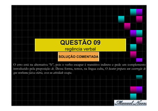 QUESTÃO 09
                                        regência verbal
                                   SOLUÇÃO COMENTADA

O erro está na alternativa “b”, pois o verbo escapar é transitivo indireto e pede um complemento
introduzido pela preposição de. Dessa forma, temos, na língua culta, O locutor prepara um escorregão de
que nenhuma faixa etária, sexo ou atividade escapa.
 