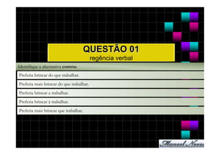 QUESTÃO 01
                                          regência verbal
Identifique a alternativa correta:
Preferia brincar do que trabalhar.
Preferia mais brincar do que trabalhar.
Preferia brincar a trabalhar.
Preferia brincar à trabalhar.
Preferia mais brincar que trabalhar.
 