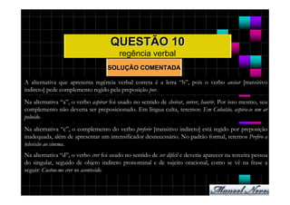 QUESTÃO 10
                                         regência verbal
                                    SOLUÇÃO COMENTADA

A alternativa que apresenta regência verbal correta é a letra “b”, pois o verbo ansiar [transitivo
indireto] pede complemento regido pela preposição por.
Na alternativa “a”, o verbo aspirar foi usado no sentido de cheirar, sorver, haurir. Por isso mesmo, seu
complemento não deveria ser preposicionado. Em língua culta, teremos: Em Cubatão, aspira-se um ar
poluído.
Na alternativa “c”, o complemento do verbo preferir [transitivo indireto] está regido por preposição
inadequada, além de apresentar um intensificador desnecessário. No padrão formal, teremos Prefiro a
televisão ao cinema.
Na alternativa “d”, o verbo crer foi usado no sentido de ser difícil e deveria aparecer na terceira pessoa
do singular, seguido de objeto indireto pronominal e de sujeito oracional, como se vê na frase a
seguir: Custou-me crer no acontecido.
 