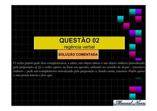 QUESTÃO 02
                                        regência verbal
                                   SOLUÇÃO COMENTADA

O verbo preferir pede dois complementos, a saber, um objeto direto e um objeto indireto [introduzido
pela preposição a]. Já o verbo aspirar, na frase em questão, utilizado no sentido de desejar – transitivo
indireto – pede um complemento introduzido pela preposição a. Sendo assim, teremos: Prefiro aspirar
a uma posição honesta a ficar aqui.
 
