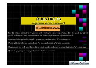 QUESTÃO 03
                               regências verbal e nominal
                                    SOLUÇÃO COMENTADA

Não há erro na alternativa “a”, pois o verbo custar, no sentido de ser difícil, deve ser usado na terceira
pessoa do singular, com objeto indireto em forma de pronome e sujeito oracional.
O verbo obedecer pede objeto indireto, portanto, a alternativa “b” está incorreta.
Quem telefona, telefona a uma hora. Por isso, a alternativa “c” está incorreta.
O verbo informar pede um objeto direto e outro indireto. Sendo assim, a alternativa “d” está errada.
Quem chega, chega a. Logo, a alternativa “e” está incorreta.
 