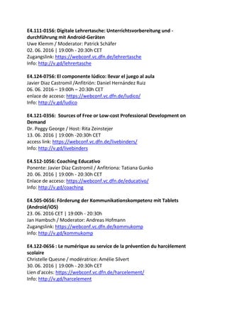 E4.111-0156: Digitale Lehrertasche: Unterrichtsvorbereitung und -
durchführung mit Android-Geräten
Uwe Klemm / Moderator: Patrick Schäfer
02. 06. 2016 | 19:00h - 20:30h CET
Zugangslink: https://webconf.vc.dfn.de/lehrertasche
Info: http://v.gd/lehrertasche
E4.124-0756: El componente lúdico: llevar el juego al aula
Javier Diaz Castromil /Anfitrión: Daniel Hernández Ruiz
06. 06. 2016 – 19:00h – 20:30h CET
enlace de acceso: https://webconf.vc.dfn.de/ludico/
Info: http://v.gd/ludico
E4.121-0356: Sources of Free or Low-cost Professional Development on
Demand
Dr. Peggy George / Host: Rita Zeinstejer
13. 06. 2016 | 19:00h -20:30h CET
access link: https://webconf.vc.dfn.de/livebinders/
Info: http://v.gd/livebinders
E4.512-1056: Coaching Educativo
Ponente: Javier Díaz Castromil / Anfitriona: Tatiana Gunko
20. 06. 2016 | 19:00h - 20:30h CET
Enlace de acceso: https://webconf.vc.dfn.de/educativo/
Info: http://v.gd/coaching
E4.505-0656: Förderung der Kommunikationskompetenz mit Tablets
(Android/iOS)
23. 06. 2016 CET | 19:00h - 20:30h
Jan Hambsch / Moderator: Andreas Hofmann
Zugangslink: https://webconf.vc.dfn.de/kommukomp
Info: http://v.gd/kommukomp
E4.122-0656 : Le numérique au service de la prévention du harcèlement
scolaire
Christelle Quesne / modératrice: Amélie Silvert
30. 06. 2016 | 19:00h - 20:30h CET
Lien d'accès: https://webconf.vc.dfn.de/harcelement/
Info: http://v.gd/harcelement
 