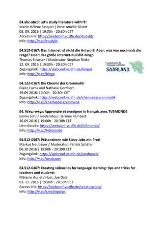E4.abc-abcd: Let’s study literature with IT!
Marie-Hélène Fasquel | host: Amélie Silvert
05. 09. 2016 | 19:00h - 20:30h CET
Access link: https://webconf.vc.dfn.de/studylit/
Info: http://v.gd/studylit
E4.512-0167: Das Internet ist nicht die Antwort! Aber: was war nochmals die
Frage? Oder: das große Internet-Bullshit-Bingo
Thomas Strasser / Moderator: Stephan Rinke
12. 09. 2016 | 19:00h - 20:30h CET
Zugangslink: https://webconf.vc.dfn.de/bingo/
Info: http://v.gd/bingo
E4.122-0167: Die Chemie der Grammatik
Claire Fuchs und Nathalie Gombert
19.09.2016: 19:00h - 20:30h CET
Zugangslink: https://webconf.vc.dfn.de/chemiedergrammatik
Info: http://v.gd/chemiedergrammatik
E4. Wxyz-wxyz: Apprendre et enseigner le français avec TV5MONDE
Emilie Lehr / modérateur: Jérôme Rambert
26.09.2016 | 19:00h - 20:30h CET
Lien d'accès: https://webconf.vc.dfn.de/tv5monde/
Info: http://v.gd/tv5monde
E4.512-0567: Präsentieren wie Steve Jobs mit Prezi
Markus Neubauer / Moderator: Patrick Schäfer
06.10.2016 | 19:00h - 20:390 CET
Zugangslink: https://webconf.vc.dfn.de/neubauer/
Info: http://v.gd/neubauer
E4.512-0467: Creating videoclips for language learning: tips and tricks for
teachers and students
Mélanie Auriel / Host: Joe Dale
03. 11. 2016 | 19:00h - 20:30h CET
Access link: https://webconf.vc.dfn.de/creatingclips/
Info: http://v.gd/creatingclips
 