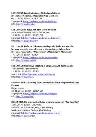 E4.512-0267: LearningApps.org für Fortgeschrittene
Dr. Michael Hielscher / Moderator: Nico Steinbach
07.11.2016 | 19:00h - 20:30h CET
Zugangslink: https://webconf.vc.dfn.de/hielscher
Info: http://v.gd/hielscher
E4.512-0367: Podcasts mit dem Tablet erstellen
Jan Hambsch / Moderator: Marek Müller
10. 11. 2016 | 19:00h - 20:30h CET
Zugangslink: https://webconf.vc.dfn.de/podcastsmit/
Info: http://v.gd/podcastsmit
E4.111-0167: Einfache Dokumentenablage ade: Mehr aus Moodle
herausschlagen in einem fortgeschrittenen Hörverstehen-Kurs
Dr. Henry Rademacher / Moderatorin: „MoodleFairy“ Mary Cooch
17.11.2016 | 19:00h - 20:30h
Zugangslink: https://webconf.vc.dfn.de/moodlehv
Info: http://v.gd/moodlehv
E4.512-0667: Interactive Teaching in Languages with Technologies
Ton Koenraad / Shona Whyte
21. 11. 2016 | 19:00h - 20:30h
access link: https://webconf.vc.dfn.de/itiltnew/
Info: http://v.gd/itiltnew
E4.505-0167: BYOD - Bring Your Own Device - Umsetzung im schulischen
Kontext
Dieter Umlauf
28. 11. 2016 | 19:00h - 20:30h CET
Zugangslink: https://webconf.vc.dfn.de/bringyour
Info: http://v.gd/umlauf
B1.512-0367: Die erste Android-App programmieren mit "App Inventor"
18.05.2017 | 19:00h - 20:30h CET
Referent: Patrick Schäfer, LPM, KBBZ Halberg
Moderatorin: Ariane Gerhart: KBBZ Halberg
Zugangslink: https://webconf.vc.dfn.de/appinventor/
Info: http://v.gd/inventor
 