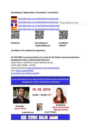 Anmeldung / Registration / Inscription / Inscripción :
: http://lpm.lpm.uni-sb.de/Webinar/index.php
: http://lpm.lpm.uni-sb.de/Webinar/index2.php
: http://lpm.lpm.uni-sb.de/Webinar/index3.php
: http://lpm.lpm.uni-sb.de/Webinar/index4.php
Webinars Recordings of
Tablet-Webinars
Feedback-
PADLET
Inscribese a los webinarios siguientes:
E4.124-0556: La pronunciación en el aula de ELE desde nuevas perspectivas:
despejando mitos y adquiriendo destrezas
Aaron Pérez / Anfitriona: María Méndez Santos
19.05.2016 19:00h - 20:30h
enlace de acceso: https://webconf.vc.dfn.de/fonetica/
Info: http://v.gd/fonetica
Inscripción con interfaz español
JWagner@lpm.uni-sb.de
 