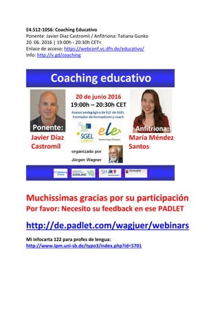 E4.512-1056: Coaching Educativo
Ponente: Javier Díaz Castromil / Anfitriona: Tatiana Gunko
20. 06. 2016 | 19:00h - 20:30h CET<
Enlace de acceso: https://webconf.vc.dfn.de/educativo/
Info: http://v.gd/coaching
Muchissimas gracias por su participación
Por favor: Necesito su feedback en ese PADLET
http://de.padlet.com/wagjuer/webinars
Mi infocarta 122 para profes de lengua:
http://www.lpm.uni-sb.de/typo3/index.php?id=5701
 
