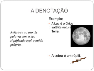A DENOTAÇÃO
Exemplo:
.

• A Lua é o único

Refere-se ao uso da
palavra com o seu
significado real, sentido
próprio.

satélite natural da
Terra.

• A cobra é um réptil.

 