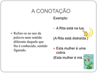 A CONOTAÇÃO
Exemplo:
• A Rita está na lua.
 Refere-se ao uso da

palavra num sentido
diferente daquele que
lhe é conhecido, sentido
figurado.

(A Rita está distraída.)
 Esta mulher é uma

cobra.
(Esta mulher é má.)

 