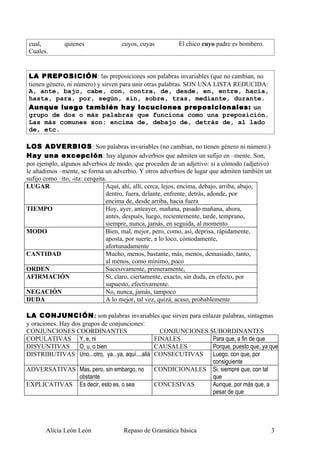 cual,         quienes               cuyos, cuyas          El chico cuyo padre es bombero.
Cuales.


LA PREPOSICIÓN: las preposiciones son palabras invariables (que no cambian, no
tienen género, ni número) y sirven para unir otras palabras. SON UNA LISTA REDUCIDA:
A, ante, bajo, cabe, con, contra, de, desde, en, entre, hacia,
hasta, para, por, según, sin, sobre, tras, mediante, durante.
Aunque luego también hay locuciones preposicionales: un
grupo de dos o más palabras que funciona como una preposición.
Las más comunes son: encima de, debajo de, detrás de, al lado
de, etc.

LOS ADVERBIOS: Son palabras invariables (no cambian, no tienen género ni número.)
Hay una excepción: hay algunos adverbios que admiten un sufijo en –mente. Son,
por ejemplo, algunos adverbios de modo, que proceden de un adjetivo: si a cómodo (adjetivo)
le añadimos –mente, se forma un adverbio. Y otros adverbios de lugar que admiten también un
sufijo como –ito, -ita: cerquita.
LUGAR                            Aquí, ahí, allí, cerca, lejos, encima, debajo, arriba, abajo,
                                 dentro, fuera, delante, enfrente, detrás, adonde, por
                                 encima de, desde arriba, hacia fuera
TIEMPO                           Hoy, ayer, anteayer, mañana, pasado mañana, ahora,
                                 antes, después, luego, recientemente, tarde, temprano,
                                 siempre, nunca, jamás, en seguida, al momento
MODO                             Bien, mal, mejor, pero, como, así, deprisa, rápidamente,
                                 aposta, por suerte, a lo loco, cómodamente,
                                 afortunadamente
CANTIDAD                         Mucho, menos, bastante, más, menos, demasiado, tanto,
                                 al menos, como mínimo, poco
ORDEN                            Sucesivamente, primeramente,
AFIRMACIÓN                       Sí, claro, ciertamente, exacto, sin duda, en efecto, por
                                 supuesto, efectivamente.
NEGACIÓN                         No, nunca, jamás, tampoco
DUDA                             A lo mejor, tal vez, quizá, acaso, probablemente

LA CONJUNCIÓN: son palabras invariables que sirven para enlazar palabras, sintagmas
y oraciones. Hay dos grupos de conjunciones:
CONJUNCIONES COORDINANTES                         CONJUNCIONES SUBORDINANTES
COPULATIVAS Y, e, ni                            FINALES         Para que, a fin de que
DISYUNTIVAS         O, u, o bien                CAUSALES        Porque, puesto que, ya que
DISTRIBUTIVAS Uno...otro, ya...ya, aquí....allá CONSECUTIVAS    Luego, con que, por
                                                                consiguiente
ADVERSATIVAS Mas, pero, sin embargo, no         CONDICIONALES Si, siempre que, con tal
                    obstante                                    que
EXPLICATIVAS Es decir, esto es, o sea           CONCESIVAS      Aunque, por más que, a
                                                                pesar de que




       Alicia León León              Repaso de Gramática básica                              3
 