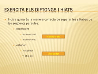 EXERCITA ELS DIFTONGS I HIATS
   Indica quina és la manera correcta de separar les síl·labes de
    les següents paraules:
          inconscient
                 in-cons-ci-ent
                                   in-cons-ci-ent
                 in-cons-cient

          viatjador
                 Viat-ja-dor
                                    vi-at-ja-dor
                 vi-at-ja-dor
 