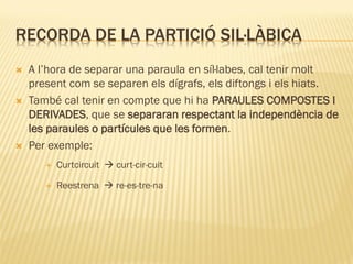 RECORDA DE LA PARTICIÓ SIL·LÀBICA
   A l’hora de separar una paraula en síl·labes, cal tenir molt
    present com se separen els dígrafs, els diftongs i els hiats.
   També cal tenir en compte que hi ha PARAULES COMPOSTES I
    DERIVADES, que se separaran respectant la independència de
    les paraules o partícules que les formen.
   Per exemple:
          Curtcircuit  curt-cir-cuit

          Reestrena  re-es-tre-na
 