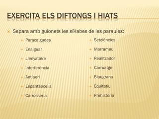 EXERCITA ELS DIFTONGS I HIATS
   Separa amb guionets les síl·labes de les paraules:
          Paracaigudes                  Setciències

          Enaiguar                      Marrameu

          Llenyataire                   Realitzador

          Interferència                 Carruatge

          Antiaeri                      Blaugrana

          Espantaocells                 Equitatiu

          Carrosseria                   Prehistòria
 