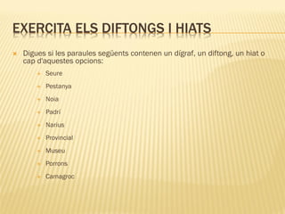 EXERCITA ELS DIFTONGS I HIATS
   Digues si les paraules següents contenen un dígraf, un diftong, un hiat o
    cap d'aquestes opcions:
           Seure
           Pestanya
           Noia
           Padrí
           Narius
           Provincial
           Museu
           Porrons
           Camagroc
 