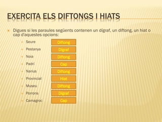 EXERCITA ELS DIFTONGS I HIATS
   Digues si les paraules següents contenen un dígraf, un diftong, un hiat o
    cap d'aquestes opcions:
           Seure          Diftong
           Pestanya        Dígraf
           Noia           Diftong
           Padrí            Cap
           Narius         Diftong
           Provincial       Hiat
           Museu          Diftong
           Porrons         Dígraf
           Camagroc         Cap
 