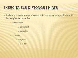 EXERCITA ELS DIFTONGS I HIATS
   Indica quina és la manera correcta de separar les síl·labes de
    les següents paraules:
          inconscient
                 in-cons-ci-ent

                 in-cons-cient

          viatjador
                 Viat-ja-dor

                 vi-at-ja-dor
 