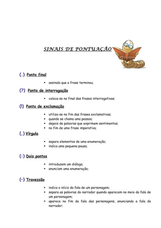 SINAIS DE PONTUAÇÃO
(.) Ponto final
 assinala que a frase terminou;
(?) Ponto de interrogação
 coloca-se no final das frases interrogativas;
(!) Ponto de exclamação
 utiliza-se no fim das frases exclamativas;
 quando se chama uma pessoa;
 depois de palavras que exprimem sentimentos;
 no fim de uma frase imperativa;
(,) Vírgula
 separa elementos de uma enumeração;
 indica uma pequena pausa;
(:) Dois pontos
 introduzem um diálogo;
 anunciam uma enumeração;
(–) Travessão
 indica o início da fala de um personagem;
 separa as palavras do narrador quando aparecem no meio da fala de
um personagem;
 aparece no fim da fala das personagens, anunciando a fala do
narrador;
 