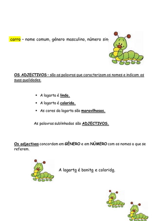OSADJECTIVOS
OS ADJECTIVOS – são as palavras que caracterizam os nomes e indicam as
suas qualidades.
 A lagarta é linda.
 A lagarta é colorida.
 As cores da lagarta são maravilhosas.
As palavras sublinhadas são ADJECTIVOS.
Os adjectivos concordam em GÉNERO e em NÚMERO com os nomes a que se
referem.
A lagarta é bonita e colorida.
carro – nome comum, género masculino, número singular, grau normal.
 