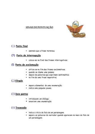 SINAIS DEPONTUAÇÃO
(.) Ponto final
 assinala que a frase terminou;
(?) Ponto de interrogação
 coloca-se no final das frases interrogativas;
(!) Ponto de exclamação
 utiliza-se no fim das frases exclamativas;
 quando se chama uma pessoa;
 depois de palavras que exprimem sentimentos;
 no fim de uma frase imperativa;
(,) Vírgula
 separa elementos de uma enumeração;
 indica uma pequena pausa;
(:) Dois pontos
 introduzem um diálogo;
 anunciam uma enumeração;
(–) Travessão
 indica o início da fala de um personagem;
 separa as palavras do narrador quando aparecem no meio da fala de
um personagem;
 