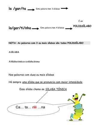 la /gar/ta
la/gar/ti/nha
NOTA: As palavras com 3 ou mais sílabas são todas POLISSÍLABO
ASÍLABA
ASílabatónica easílabaátona
Nas palavras com duas ou mais sílabas
Há sempre uma sílaba que se pronuncia com maior intensidade
Essa sílaba chama-se SILABA TÓNICA
Esta palavra tem 3 sílabas
Esta palavra tem 4 sílabas
É um
POLISSÍLABO
Ca… ta… riii …na
 