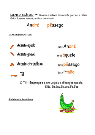 OSACENTOSGÁFICOS
Sinónimos eAntónimos
ACENTO GRÁFICO – Quando a palavra tem acento gráfico, a sílaba
tónica é, quase sempre, a sílaba acentuada.
André pêssego
(ex) André
(ex) àquele
(ex) pêssego
(ex) irmão
O Til - Emprega-se em vogais e ditongos nasais.
ã,ãs, ãe,ães,ão,aos,õe,ões
 