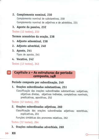 2. Complemento nominal, 230
Complemento nominal de substantivos, 230
Complemento nominal de adjetivos e de advérbios, 231
3. Agente da passiva, 232
Testes (12 testes), 233
Termos acessórios da oração, 238
1. Adjunto adnominal, 238
2. Adjunto adverbial, 240
3. Aposto, 241
Tipos de aposto, 241
4. Vocativo, 242
Testes (12 testes), 243
Capítulo 2 - As estruturas do período
composto, 248
Período composto por subordinação, 249
1. Orações subordinadas substantivas, 251
Classificação das orações subordinadas substantivas: subjetivas,
objetivas diretas, objetivas indiretas, completivas nominais,
predicativas, apositivas, 252
Testes (12 testes), 255
2.
Orações subordinadas adjetivas, 260
Classificação das orações subordinadas adjetivas: restritivas,
explicativas, 261
Funções sintéticas dos pronomes relativos, 262
Testes (12 testes), 264
3. Orações subordinadas adverbiais, 269
 