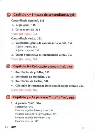 Q Capítulo 5 - Sintaxe de concordância, 338
Concordância nominal, 338
1. Regra geral, 338
2. Casos especiais, 338
Testes (20 testes), 343
Concordância verbal, 352
1. Ocorrências gerais de concordância verbal, 352
Sujeito simples, 352
Sujeito composto, 356
2. Outras ocorrências de concordância verbal, 357
Testes (26 testes), 363
O
1. Ocorrências da próclise, 380
2. Ocorrência da mesóclise, 381
3. Ocorrências da ênclise, 382
4.
Colocação dos pronomes átonos nas locuções verbais, 383
Testes (20 testes), 385
O
1. A palavra "que", 394
Substantivo, 394
Pronome adjetivo interrogativo, 395
Pronome substantivo interrogativo, 395
Pronome adjetivo indefinido, 395
Pronome relativo, 395
» XIV
"
que
"
e "se", 394
 