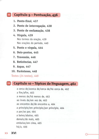 Q Capítulo 9 - Pontuação, 436
1. Ponto-final, 437
2. Ponto de interrogação, 438
3. Ponto de exclamação, 438
4. Vírgula, 439
Nos termos da oração, 439
Nas orações do período, 440
5. Ponto e vírgula, 444
6. Dois-pontos, 445
7. Travessão, 446
8. Reticências, 447
9. Aspas, 447
10. Parênteses, 448
Testes (24 testes), 449
B
a cerca de/acerca de/cerca de/há cerca de, 462
a fim/afim, 463
a menos de/há menos de, 463
ao invés de/em vez de, 463
ao encontro de/de encontro a, 464
a princípio/em princípio/por princípio, 464
a par/ao par, 464
a baixo/abaixo, 465
demais/de mais, 465
embaixo/em cima, 465
há/a, 466
Capítulo 10 - Tópicos d<
» XVI
 