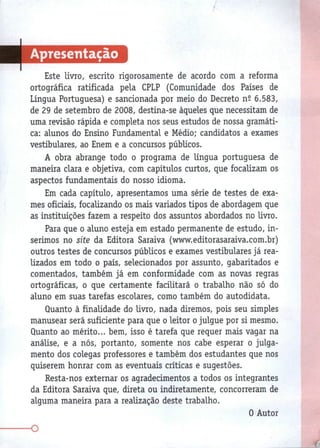 Apresentação
Este livro, escrito rigorosamente de acordo com a reforma
ortográfica ratificada pela CPLP (Comunidade dos Países de
Língua Portuguesa) e sancionada por meio do Decreto n2 6.583,
de 29 de setembro de 2008, destina-se àqueles que necessitam de
uma revisão rápida e completa nos seus estudos de nossa gramáti-
ca: alunos do Ensino Fundamental e Médio; candidatos a exames
vestibulares, ao Enem e a concursos públicos.
A obra abrange todo o programa de língua portuguesa de
maneira clara e objetiva, com capítulos curtos, que focalizam os
aspectos fundamentais do nosso idioma.
Em cada capítulo, apresentamos uma série de testes de exa-
mes oficiais, focalizando os mais variados tipos de abordagem que
as instituições fazem a respeito dos assuntos abordados no livro.
Para que o aluno esteja em estado permanente de estudo, in-
serimos no site da Editora Saraiva (www.editorasaraiva.com.br)
outros testes de concursos públicos e exames vestibulares já rea-
lizados em todo o país, selecionados por assunto, gabaritados e
comentados, também já em conformidade com as novas regras
ortográficas, o que certamente facilitará o trabalho não só do
aluno em suas tarefas escolares, como também do autodidata.
Quanto à finalidade do livro, nada diremos, pois seu simples
manusear será suficiente para que o leitor o julgue por si mesmo.
Quanto ao mérito... bem, isso é tarefa que requer mais vagar na
análise, e a nós, portanto, somente nos cabe esperar o julga-
mento dos colegas professores e também dos estudantes que nos
quiserem honrar com as eventuais críticas e sugestões.
Resta-nos externar os agradecimentos a todos os integrantes
da Editora Saraiva que, direta ou indiretamente, concorreram de
alguma maneira para a realização deste trabalho.
0 Autor
-
O
 