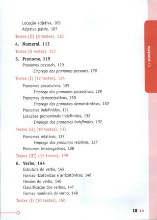 Locução adjetiva, 105
Adjetivo pátrio, 107
Testes (II) (8 testes), 110
4. Numeral, 113
Testes (8 testes), 117
5. Pronome, 119
Pronomes pessoais, 120
Emprego dos pronomes pessoais, 120
Testes (I) (12 testes), 124
Pronomes possessivos, 129
Emprego dos pronomes possessivos, 129
Pronomes demonstrativos, 130
Emprego dos pronomes demonstrativos, 130
Pronomes indefinidos, 131
Locuções pronominais indefinidas, 132
Emprego dos pronomes indefinidos, 132
Testes (II) (10 testes), 133
Pronomes relativos, 137
Emprego dos pronomes relativos, 137
Pronomes interrogativos, 138
Testes (III) (12 testes), 139
6. Verbo, 144
Estrutura do verbo, 145
Formas rizotônicas e arrizotônicas, 146
Flexões do verbo, 146
Classificação dos verbos, 147
Formas nominais do verbo, 149
Testes (I) (10 testes), 150
O
IX »
 