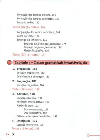 Formação dos tempos simples, 153
Formação dos tempos compostos, 159
Locução verbal, 160
Testes (II) (14 testes), 164
Conjugação dos verbos defectivos, 169
Vozes do verbo, 172
Emprego do infinitivo, 174
Emprego da forma não flexionada, 175
Emprego da forma flexionada, 176
Flexão facultativa, 176
Testes (III) (14 testes), 177
Q Capítulo 3 - Classes gramaticais invariáveis, 182
1. Preposição, 182
Locução prepositiva, 182
Combinação e contração, 183
2. Conjunção, 183
Locução conjuntiva, 184
Testes (12 testes), 186
3. Advérbio, 190
Locução adverbial, 191
Advérbios interrogativos, 192
Flexão de grau, 192
Grau comparativo, 192
Grau superlativo, 192
Palavras e locuções denotativas, 193
4.
Interjeição, 194
Locução interjetiva, 195
Testes (11 testes), 195
» X
o
 