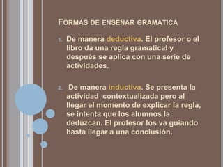 Formas de enseñar gramáticaDe manera deductiva. El profesor o el libro da una regla gramatical y después se aplica con una serie de actividades. De manera inductiva. Se presenta la actividad  contextualizada pero al llegar el momento de explicar la regla, se intenta que los alumnos la deduzcan. El profesor los va guiando hasta llegar a una conclusión.