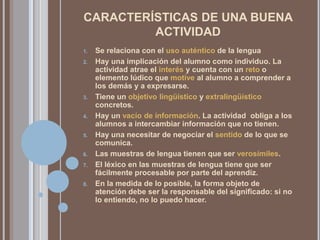 CARACTERÍSTICAS DE UNA BUENA ACTIVIDADSe relaciona con el uso auténtico de la lenguaHay una implicación del alumno como individuo. La actividad atrae el interés y cuenta con un reto o elemento lúdico que motive al alumno a comprender a los demás y a expresarse.Tiene un objetivo lingüístico y extralingüístico concretos.Hay un vacío de información. La actividad  obliga a los alumnos a intercambiar información que no tienen.Hay una necesitar de negociar el sentido de lo que se comunica.Las muestras de lengua tienen que ser verosímiles.El léxico en las muestras de lengua tiene que ser fácilmente procesable por parte del aprendiz.En la medida de lo posible, la forma objeto de atención debe ser la responsable del significado: si no lo entiendo, no lo puedo hacer.