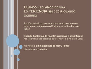 CUANDO HABLAMOS DE UNA
EXPERIENCIA SIN DECIR CUÁNDO
OCURRIÓ

Acción, estado o proceso cuando no nos interesa
determinar cuándo ocurrió sino que tal hecho tuvo
lugar.


Cuando hablamos de nosotros mismos y nos interesa
recalcar las experiencias que tenemos o no en la vida.


He visto la última película de Harry Potter
He estado en la India
 
