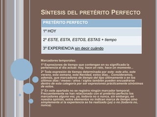 SÍNTESIS DEL PRETÉRITO PERFECTO
 PRETÉRITO PERFECTO

 1º HOY

 2º ESTE, ESTA, ESTOS, ESTAS + tiempo

 3º EXPERIENCIA sin decir cuándo


Marcadores temporales:
1º Expresiones de tiempo que contengan en su significado la
pertenencia al día actual: hoy, hace un rato, hace un momento...
2º Toda expresión de tiempo determinada por este: este año, este
verano, esta semana, esta Navidad, estos días... Consideramos,
además, que marcadores de tiempo del tipo últimamente o en los
últimos días / meses / años / siglos también pueden encuadrarse
dentro de esta categoría por ser expresiones prácticamente sinónimas
de estos.
3º En este apartado no se registra ningún marcador temporal.
Frecuentemente se han relacionado con el pretérito perfecto los
marcadores alguna vez, ya, todavía no o nunca, sin embargo, en
nuestra opinión, estos elementos no indican marca de tiempo sino
simplemente si la experiencia se ha realizado (ya) o no (todavía no,
nunca).
 