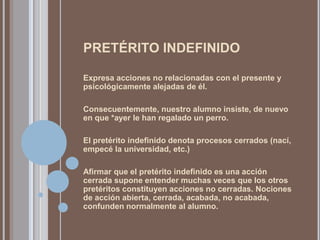 PRETÉRITO INDEFINIDO

Expresa acciones no relacionadas con el presente y
psicológicamente alejadas de él.

Consecuentemente, nuestro alumno insiste, de nuevo
en que *ayer le han regalado un perro.

El pretérito indefinido denota procesos cerrados (nací,
empecé la universidad, etc.)

Afirmar que el pretérito indefinido es una acción
cerrada supone entender muchas veces que los otros
pretéritos constituyen acciones no cerradas. Nociones
de acción abierta, cerrada, acabada, no acabada,
confunden normalmente al alumno.
 