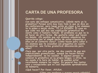 CARTA DE UNA PROFESORA
Querida colega:
Con esto del enfoque comunicativo, ¿dónde meto yo la
gramática? Porque está muy bien todo lo que se dice en
las conferencias, pero luego estás en clase y los alumnos
te la piden o mejor dicho, TE LA EXIGEN. El caso es
que cada vez que doy una explicación gramatical me
siento como si hubiera fallado. El problema es que no lo
sé hacer de otra forma. Me gustaría saber qué hacen
los demás. ¿Es posible que sus alumnos adquieran las
estructuras por el simple hecho de estar expuestos a
ellas en un contexto claro?, ¿cómo hacen para callar a
los alumnos que te avasallan con preguntas en cuanto
encuentran una forma gramatical desconocida para
ellos?
Claro que, por otra parte, me doy cuenta de que mis
explicaciones gramaticales, aunque les hacen felices
temporalmente, no les ayudan. A algunos porque no
conocen la gramática en su propia lengua; a otros, no
les ayuda a la hora de hablar, no pueden estar
recordando siempre las reglas. En general hay tantos
usos y excepciones que es casi imposible aprendérselos
de memoria.
¿Qué hacer? Por favor, AYUDA.
 