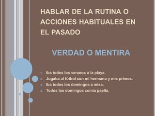 HABLAR DE LA RUTINA O
ACCIONES HABITUALES EN
EL PASADO


        VERDAD O MENTIRA

1.   Iba todos los veranos a la playa.
2.   Jugaba al fútbol con mi hermano y mis primos.
3.   Iba todos los domingos a misa.
4.   Todos los domingos comía paella.
 