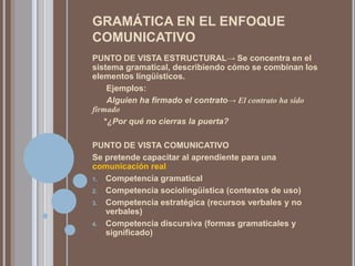 GRAMÁTICA EN EL ENFOQUE
COMUNICATIVO
PUNTO DE VISTA ESTRUCTURAL→ Se concentra en el
sistema gramatical, describiendo cómo se combinan los
elementos lingüísticos.
     Ejemplos:
     Alguien ha firmado el contrato→ El contrato ha sido
firmado
    *¿Por qué no cierras la puerta?

PUNTO DE VISTA COMUNICATIVO
Se pretende capacitar al aprendiente para una
comunicación real
1. Competencia gramatical

2. Competencia sociolingüística (contextos de uso)

3. Competencia estratégica (recursos verbales y no
   verbales)
4. Competencia discursiva (formas gramaticales y
   significado)
 