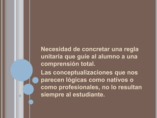 Necesidad de concretar una regla
unitaria que guíe al alumno a una
comprensión total.
Las conceptualizaciones que nos
parecen lógicas como nativos o
como profesionales, no lo resultan
siempre al estudiante.
 