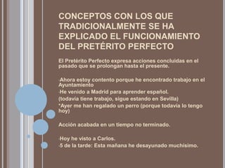 CONCEPTOS CON LOS QUE
TRADICIONALMENTE SE HA
EXPLICADO EL FUNCIONAMIENTO
DEL PRETÉRITO PERFECTO
El Pretérito Perfecto expresa acciones concluidas en el
pasado que se prolongan hasta el presente.

•Ahora estoy contento porque he encontrado trabajo en el
Ayuntamiento
•He venido a Madrid para aprender español.
(todavía tiene trabajo, sigue estando en Sevilla)
*Ayer me han regalado un perro (porque todavía lo tengo
hoy)

Acción acabada en un tiempo no terminado.

•Hoy  he visto a Carlos.
•5 de la tarde: Esta mañana he desayunado muchísimo.
 