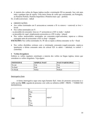 A maioria dos verbos da língua inglesa recebe a terminação ED no passado. Isso vale para
    todo e qualquer tipo de sujetio. Uma única forma de verbo que corresponde, em Português,
    ao Pretérito Perfeito, Pretérito Imperfeito e Pretérito-mais- que – perfeito.
Ex. to talk (conversar) – talked

    OBSERVAÇÕES:
    Aos verbos terminados em E acrescenta-se somente o D: to remove = removed; to love =
    loved.
    Nos verbos terminados em Y:
- se precedido de consoante: tiras-se o Y acrescenta-se o ED: to study = studied
- se precedido de vogal: simplesmente acrescenta-se o ED: to play = played
    Nos verbos monossílabos terminados em consoante-vogal-consoante, repete-se a última
    consoante antes de acrescentar o ED: to chop = chopped
EXCEÇÕES: Nos verbos terminados X e W não se repete a última consoante: to fix = fixed.

   Nos verbos dissílabos oxítonos com a terminação consoante-voagal-consoante, repete-se
   igualmente a última consoante antes de colocar ED: to admit = admitted; to control =
   controlled.

   Verbos Irregulares
Embora os verbos regulares constituam a maioria dos verbos na língua inglesa, temos que
considerar os verbos irregulares. Veja alguns:

INFINITIVE                    SIMPLE PAST                  PAST PARTICIPLE
To cut                        Cut                          Cut
To feed                       Fed                          Fed
To break                      broke                        broken


Interrogative form

       A forma interrogativa srgue uma regra bastante fácil. Antes do pronome acrescenta-se o
verbo auxiliar DID, seguida do pronome e do verbo no infinitivo (DID = PRON. = VERBO NO
INFINITIVO):

                       I
                       You
                       He
                       She
                                              enjoy?
Did                    It
                       We
                       You
                       They



                                                                                          10
 