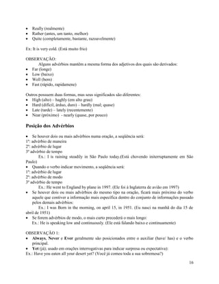 Really (realmente)
   Rather (antes, um tanto, melhor)
   Quite (completamente, bastante, razoavelmente)

Ex: It is very cold. (Está muito frio)

OBSERVAÇÃO:
      Alguns advérbios mantêm a mesma forma dos adjetivos dos quais são derivados:
  Far (longe)
  Low (baixo)
  Well (bem)
  Fast (rápido, rapidamene)

Outros possuem duas formas, mas seus significados são diferentes:
   High (alto) – haghly (em alto grau)
   Hard (difícil, árduo, duro) – hardly (mal; quase)
   Late (tarde) – lately (recentemente)
   Near (próximo) - nearly (quase, por pouco)

Posição dos Advérbios

    Se houver dois ou mais advérbios numa oração, a seqüência será:
1º: advérbio de maneira
2º: advérbio de lugar
3º advérbio de tempo
        Ex.: I is raining steadily in São Paulo today.(Está chovendo initerruptamente em São
Paulo)
    Quando o verbo indicar movimento, a seqüência será:
1º: advérbio de lugar
2º: advérbio de modo
3º advérbio de tempo
        Ex.: He went to England by plane in 1997. (Ele foi à Inglaterra de avião em 1997)
    Se houver dois ou mais advérbios do mesmo tipo na oração, ficará mais próximo do verbo
    aquele que contiver a informação mais específica dentro do conjunto de informações passado
    pelos demais advérbios:
        Ex.: I was Born in the morning, on april 15, in 1951. (Eu nasci na manhã do dia 15 de
abril de 1951)
    Se forem advérbios de modo, o mais curto precederá o mais longo:
    Ex.: He is speaking low and continuously. (Ele está falando baixo e continuamente)

OBSERVAÇÃO 1:
   Always, Never e Ever geralmente são posicionados entre o auxiliar (have/ has) e o verbo
   principal.
   Yet (já); usado em orações interrogativas para indicar surpresa ou expectativa):
Ex.: Have you eaten all your desert yet? (Você já comeu toda a sua sobremesa?)

                                                                                           16
 