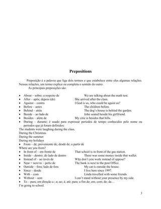 Prepositions

     Preposição é a palavra que liga dois termos e que estabelece entre eles algumas relações.
Nessas relações, um termo explica ou completa o sentido do outro.
       As principais preposições são:

   About – sobre; a respeito de                       We are talking about the math test.
   After – após; depois (de)                  She arrived after the class.
   Against – contra                           I God is us, who could be agaist us?
   Before – antes                                     The children before.
   Behind – atrás                                     The dog’s house is behind the garden.
   Beside – ao lado de                                John seated beside his girlfriend.
   Besides – além de                          My citie is besides that hills.
   During – durante; é usado para expressar períodos de tempo conhecidos pelo nome ou
   períodos que já foram definidos:
The students were laughing during the class.
During the Christmas
During the summer
During my holidays
   From – de; proveniente de; desde de; a partir de
Where are you from?
   In front of – em frente de                 That school is in front of the gas station.
   Inside – dentro; do lado de dentro                 There was some money inside that wallet.
   Instead of – ao invés de                   Why don’t you work instead of oppose?
   Near = next to – perto de                  The bank is next to the post Office.
   Outside – fora; lado de fora                       My cat is outside the house.
   Since – desde                                      I live here since 1997.
   With – com                                         Linda travelled with some friends.
   Without – sem                              I can’t stand without your presence by my side.
   To – para; em direção a ; a; ao; à; até; para; a fim de; em; com; de; da ...
I’m going to school.

                                                                                            3
 