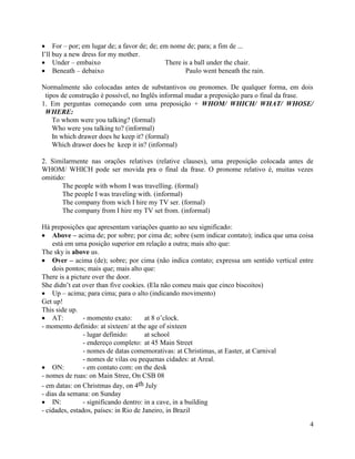 For – por; em lugar de; a favor de; de; em nome de; para; a fim de ...
I’ll buy a new dress for my mother.
     Under – embaixo                          There is a ball under the chair.
     Beneath – debaixo                               Paulo went beneath the rain.

Normalmente são colocadas antes de substantivos ou pronomes. De qualquer forma, em dois
 tipos de construção é possível, no Inglês informal mudar a preposição para o final da frase.
1. Em perguntas começando com uma preposição + WHOM/ WHICH/ WHAT/ WHOSE/
 WHERE:
    To whom were you talking? (formal)
    Who were you talking to? (informal)
    In which drawer does he keep it? (formal)
    Which drawer does he keep it in? (informal)

2. Similarmente nas orações relatives (relative clauses), uma preposição colocada antes de
WHOM/ WHICH pode ser movida pra o final da frase. O pronome relativo é, muitas vezes
omitido:
       The people with whom I was travelling. (formal)
       The people I was traveling with. (informal)
       The company from wich I hire my TV ser. (formal)
       The company from I hire my TV set from. (informal)

Há preposições que apresentam variações quanto ao seu significado:
    Above – acima de; por sobre; por cima de; sobre (sem indicar contato); indica que uma coisa
    está em uma posição superior em relação a outra; mais alto que:
The sky is above us.
    Over – acima (de); sobre; por cima (não indica contato; expressa um sentido vertical entre
    dois pontos; mais que; mais alto que:
There is a picture over the door.
She didn’t eat over than five cookies. (Ela não comeu mais que cinco biscoitos)
    Up – acima; para cima; para o alto (indicando movimento)
Get up!
This side up.
    AT:         - momento exato:       at 8 o’clock.
- momento definido: at sixteen/ at the age of sixteen
                - lugar definido:      at school
                - endereço completo: at 45 Main Street
                - nomes de datas comemorativas: at Christimas, at Easter, at Carnival
                - nomes de vilas ou pequenas cidades: at Areal.
    ON:         - em contato com: on the desk
- nomes de ruas: on Main Stree, On CSB 08
- em datas: on Christmas day, on 4th July
- dias da semana: on Sunday
    IN:         - significando dentro: in a cave, in a building
- cidades, estados, países: in Rio de Janeiro, in Brazil

                                                                                             4
 