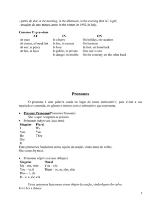 - partes do dia: in the morning, in the afternoon, in the evening (but AT night)
- estações do ano, meses, anos: in the winter, in 1992, in July.

Common Expressions
             AT                    IN                           ON
At once                    In a hurry               On holiday, on vacation
At dinner, at breakfast    In fun, in earnest       On business
At war, at peace           In love                  In foot, on horseback
At last, at least          In public, in private    One one’s own
                           In danger, in trouble    On the contrary, on the other hand




                                           Pronouns
        O pronome é uma palavra usada no lugar do nome (substantivo) para evitar a sua
repetição e concorda, em gênero e número com o substantivo que representa.

    Personal Pronouns(Pronomes Pessoais)
       São os que designam as pessoas.
    Pronomes subjetivos (caso reto)
 Singular Plural
 I           We
 You         You
 He          They
 She
 It
Estes pronomes funcionam como sujeito da oração, vindo antes do verbo:
She comes by train.

    Pronomes objetivos (caso oblíquo)
Singular            Plural
Me – me, mim        You – vós
You – te, ti        Them – os, as, eles, elas
Him – o, ele
It – o, a, ele, ela

       Estes pronomes funcionam como objeto da oração, vindo depois do verbo:
Give her a chance.
                                                                                         5
 