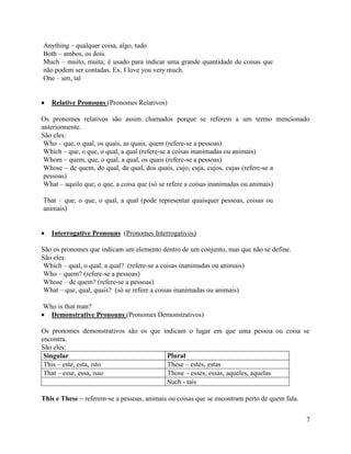 Anything – qualquer coisa, algo, tudo
Both – ambos, os dois.
Much – muito, muita; é usado para indicar uma grande quantidade de coisas que
não podem ser contadas. Ex. I love you very much.
One – um, tal


   Relative Pronouns (Pronomes Relativos)

Os pronomes relativos são assim chamados porque se referem a um termo mencionado
anteriormente.
São eles:
 Who – que, o qual, os quais, as quais, quem (refere-se a pessoas)
 Which – que, o que, o qual, a qual (refere-se a coisas inanimadas ou animais)
 Whom – quem, que, o qual, a qual, os quais (refere-se a pessoas)
 Whose – de quem, do qual, da qual, dos quais, cujo, cuja, cujos, cujas (refere-se a
 pessoas)
 What – aquilo que, o que, a coisa que (só se refere a coisas inanimadas ou animais)

That – que, o que, o qual, a qual (pode representar quaisquer pessoas, coisas ou
animais)


   Interrogative Pronouns (Pronomes Interrogativos)

São os pronomes que indicam um elemento dentro de um conjunto, mas que não se define.
São eles:
 Which – qual, o qual, a qual? (refere-se a coisas inanimadas ou animais)
 Who – quem? (refere-se a pessoas)
 Whose – de quem? (refere-se a pessoas)
 What – que, qual, quais? (só se refere a coisas inanimadas ou animais)

Who is that man?
  Demonstrative Pronouns (Pronomes Demonstrativos)

Os pronomes demonstrativos são os que indicam o lugar em que uma pessoa ou coisa se
encontra.
São eles:
 Singular                              Plural
 This – este, esta, isto               These – estes, estas
 That – esse, essa, isso               Those – esses, essas, aqueles, aquelas
                                       Such - tais

This e These – referem-se a pessoas, animais ou coisas que se encontram perto de quem fala.


                                                                                              7
 
